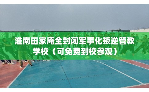 淮南田家庵全封闭军事化叛逆管教学校（可免费到校参观）
