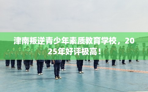 津南叛逆青少年素质教育学校，2025年好评极高！