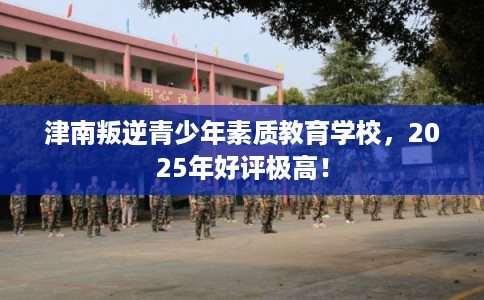 津南叛逆青少年素质教育学校，2025年好评极高！