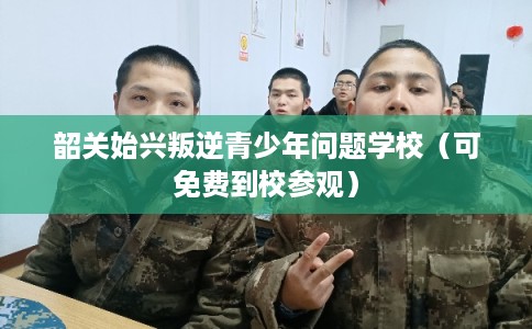 韶关始兴叛逆青少年问题学校（可免费到校参观）