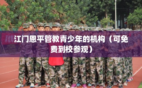 江门恩平管教青少年的机构(可免费到校参观) 江门恩平管教青少年的机构(可免费到校参观)