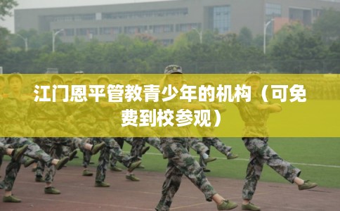 江门恩平管教青少年的机构(可免费到校参观) 江门恩平管教青少年的机构(可免费到校参观)
