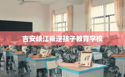 吉安峡江叛逆孩子教育学校 吉安峡江叛逆孩子教育学校