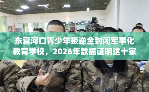 东营河口青少年叛逆全封闭军事化教育学校，2026年数据证明这十家学校！