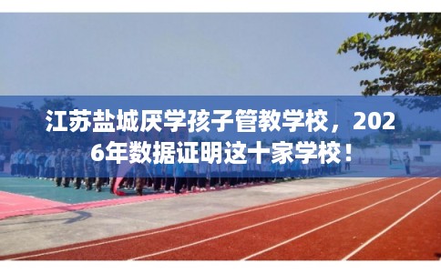 江苏盐城厌学孩子管教学校，2026年数据证明这十家学校！
