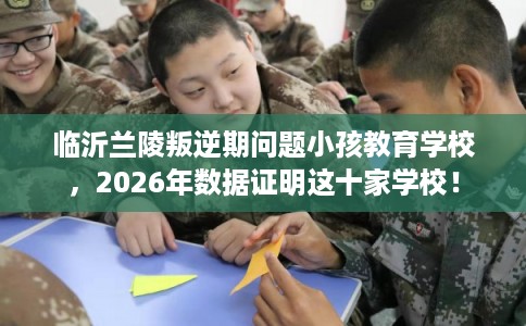 临沂兰陵叛逆期问题小孩教育学校,2026年数据证明这十家学校! 临沂兰陵叛逆期问题小孩教育学校,2026年数据证明这十家学校!