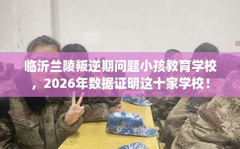 临沂兰陵叛逆期问题小孩教育学校，2026年数据证明这十家学校！