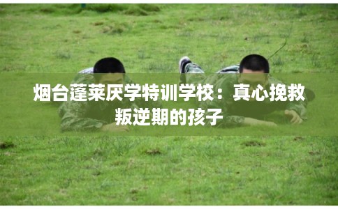 烟台蓬莱厌学特训学校：真心挽救叛逆期的孩子