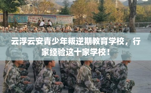 云浮云安青少年叛逆期教育学校，行家经验这十家学校！
