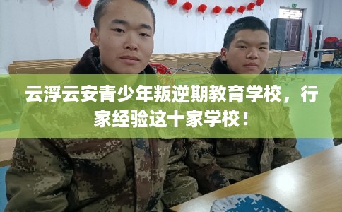 云浮云安青少年叛逆期教育学校，行家经验这十家学校！
