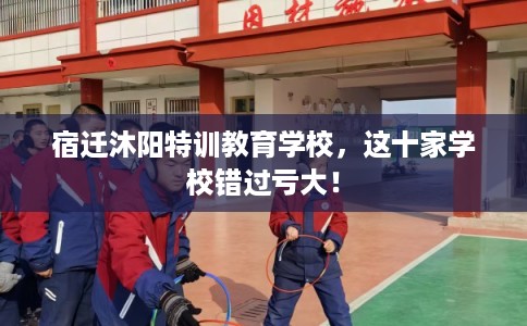 宿迁沐阳特训教育学校，这十家学校错过亏大！