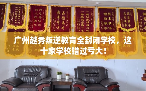 广州越秀叛逆教育全封闭学校，这十家学校错过亏大！