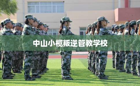 中山小榄叛逆管教学校 中山小榄叛逆管教学校