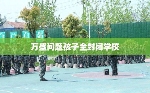 万盛问题孩子全封闭学校