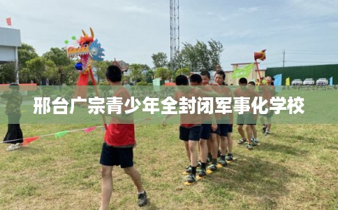 邢台广宗青少年全封闭军事化学校