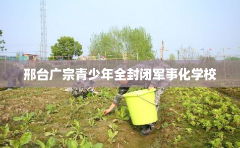 邢台广宗青少年全封闭军事化学校