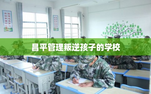 昌平管理叛逆孩子的学校
