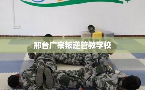 邢台广宗叛逆管教学校 邢台广宗叛逆管教学校