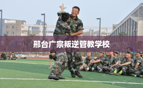 邢台广宗叛逆管教学校