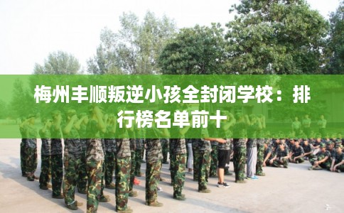 梅州丰顺叛逆小孩全封闭学校:排行榜名单前十 梅州丰顺叛逆小孩全封闭学校:排行榜名单前十