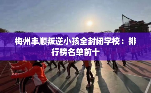 梅州丰顺叛逆小孩全封闭学校:排行榜名单前十 梅州丰顺叛逆小孩全封闭学校:排行榜名单前十