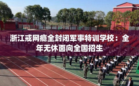 浙江戒网瘾全封闭军事特训学校：全年无休面向全国招生