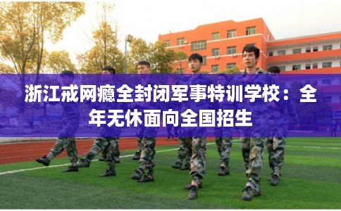 浙江戒网瘾全封闭军事特训学校：全年无休面向全国招生