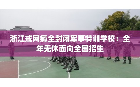 浙江戒网瘾全封闭军事特训学校：全年无休面向全国招生