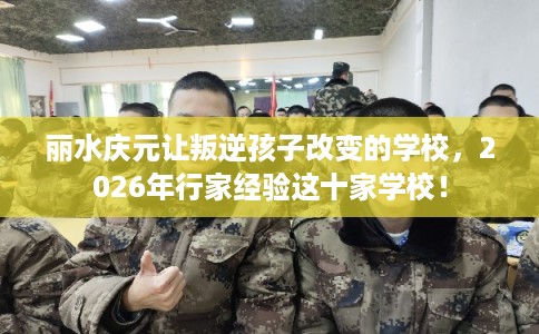 丽水庆元让叛逆孩子改变的学校,2026年行家经验这十家学校! 丽水庆元让叛逆孩子改变的学校,2026年行家经验这十家学校!