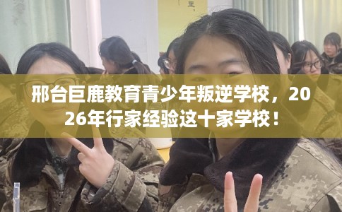 邢台巨鹿教育青少年叛逆学校，2026年行家经验这十家学校！