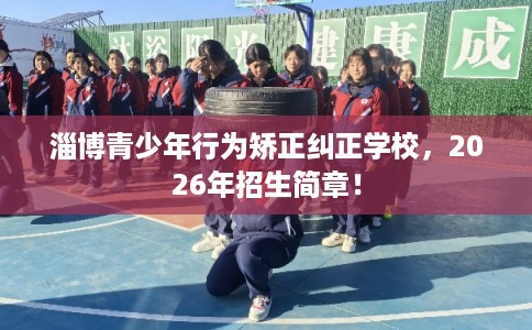 淄博青少年行为矫正纠正学校，2026年招生简章！
