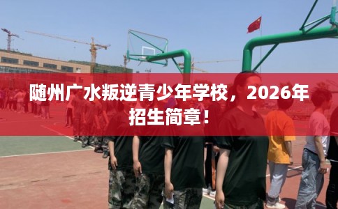 随州广水叛逆青少年学校，2026年招生简章！