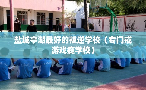盐城亭湖最好的叛逆学校（专门戒游戏瘾学校）