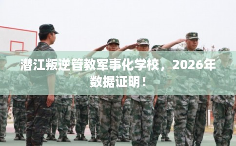 潜江叛逆管教军事化学校，2026年数据证明！