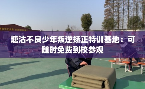 塘沽不良少年叛逆矫正特训基地：可随时免费到校参观