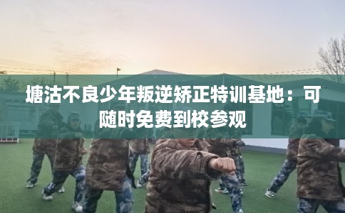 塘沽不良少年叛逆矫正特训基地：可随时免费到校参观