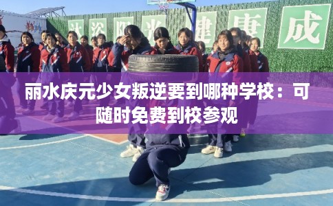 丽水庆元少女叛逆要到哪种学校:可随时免费到校参观 丽水庆元少女叛逆要到哪种学校:可随时免费到校参观