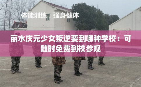 丽水庆元少女叛逆要到哪种学校：可随时免费到校参观