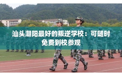 汕头潮阳最好的叛逆学校：可随时免费到校参观