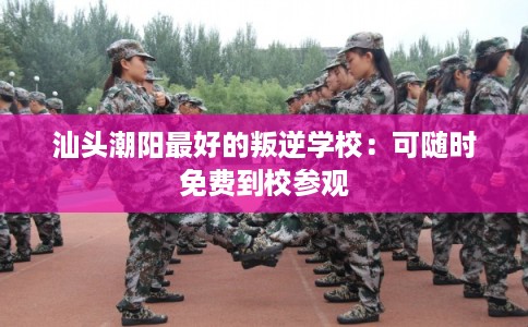 汕头潮阳最好的叛逆学校：可随时免费到校参观
