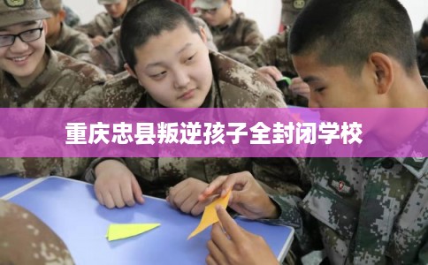 重庆忠县叛逆孩子全封闭学校