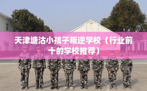 天津塘沽小孩子叛逆学校（行业前十的学校推荐）