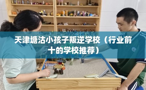 天津塘沽小孩子叛逆学校（行业前十的学校推荐）