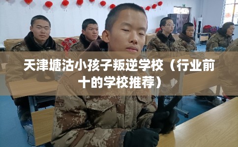 天津塘沽小孩子叛逆学校（行业前十的学校推荐）