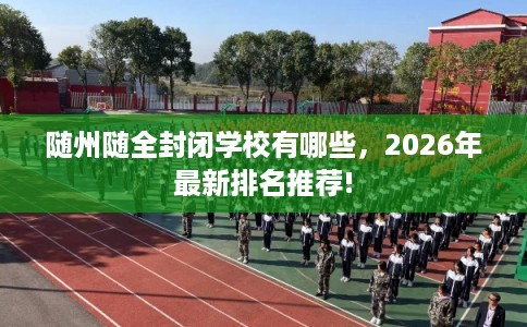 随州随全封闭学校有哪些,2026年最新排名推荐! 随州随全封闭学校有哪些,2026年最新排名推荐!