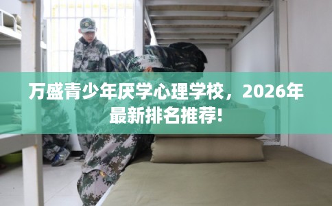 万盛青少年厌学心理学校,2026年最新排名推荐! 万盛青少年厌学心理学校,2026年最新排名推荐!