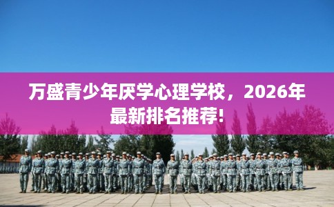万盛青少年厌学心理学校,2026年最新排名推荐! 万盛青少年厌学心理学校,2026年最新排名推荐!