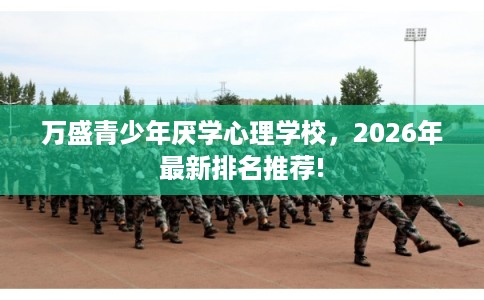 万盛青少年厌学心理学校,2026年最新排名推荐! 万盛青少年厌学心理学校,2026年最新排名推荐!