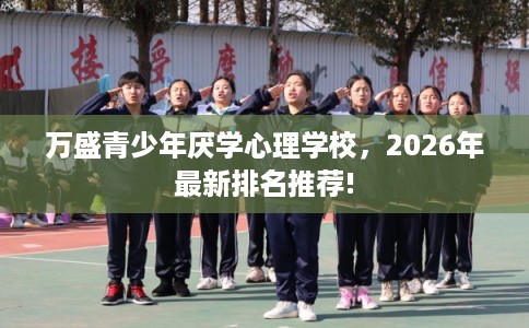 万盛青少年厌学心理学校，2026年最新排名推荐!