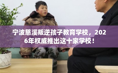 宁波慈溪叛逆孩子教育学校,2026年权威推出这十家学校! 宁波慈溪叛逆孩子教育学校,2026年权威推出这十家学校!